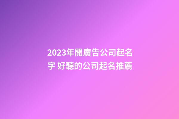 2023年開廣告公司起名字 好聽的公司起名推薦